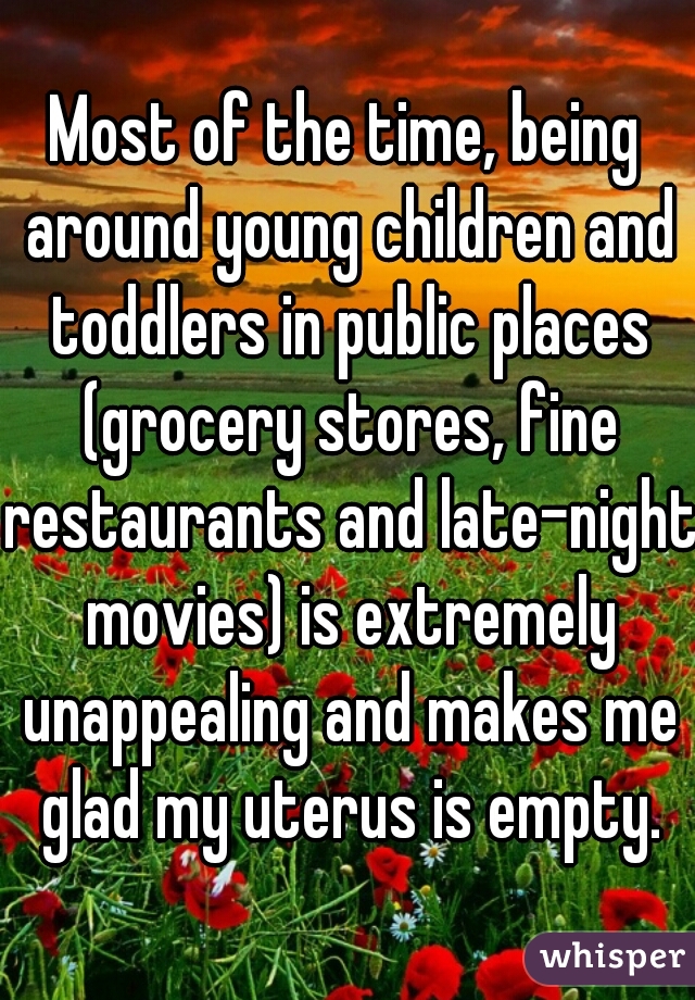 Most of the time, being around young children and toddlers in public places (grocery stores, fine restaurants and late-night movies) is extremely unappealing and makes me glad my uterus is empty.