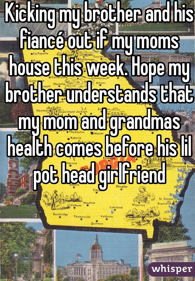 Kicking my brother and his fiancé out if my moms house this week. Hope my brother understands that my mom and grandmas health comes before his lil pot head girlfriend 
