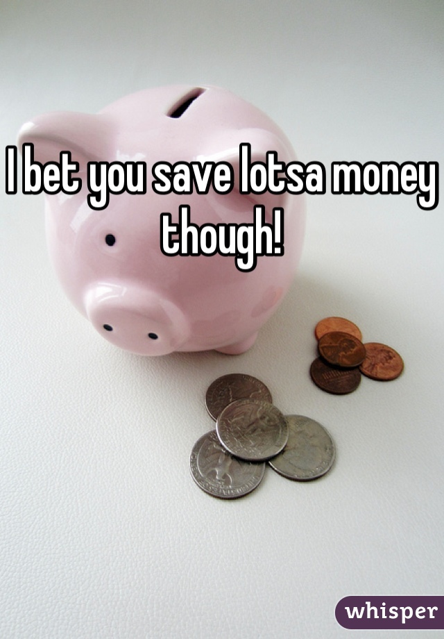 I bet you save lotsa money though!
