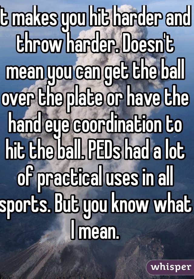 It makes you hit harder and throw harder. Doesn't mean you can get the ball over the plate or have the hand eye coordination to hit the ball. PEDs had a lot of practical uses in all sports. But you know what I mean.