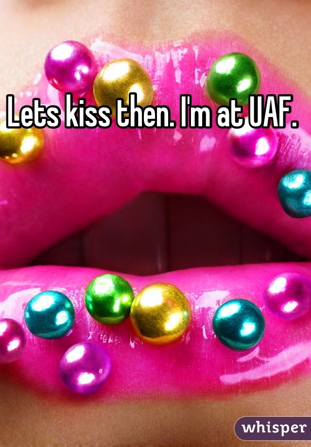 Lets kiss then. I'm at UAF. 