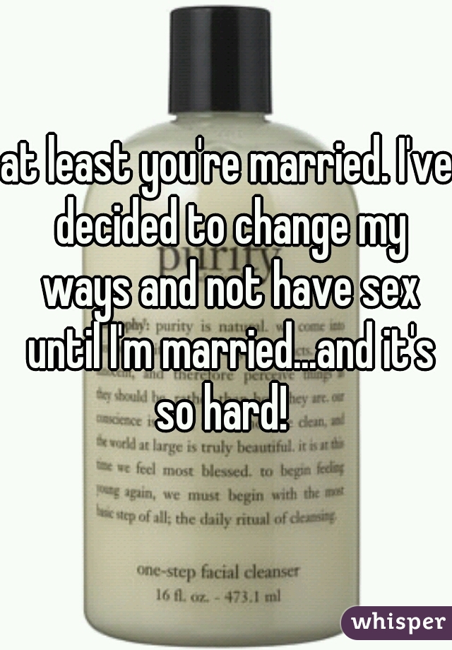 at least you're married. I've decided to change my ways and not have sex until I'm married...and it's so hard!  