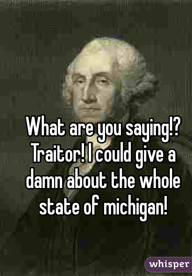 What are you saying!? Traitor! I could give a damn about the whole state of michigan! 
