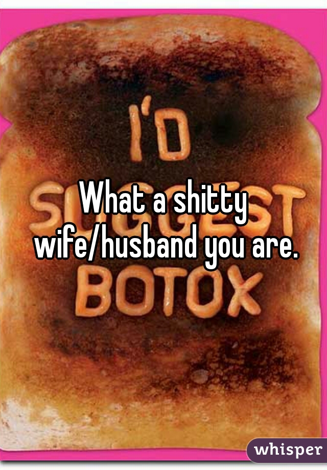 What a shitty wife/husband you are.