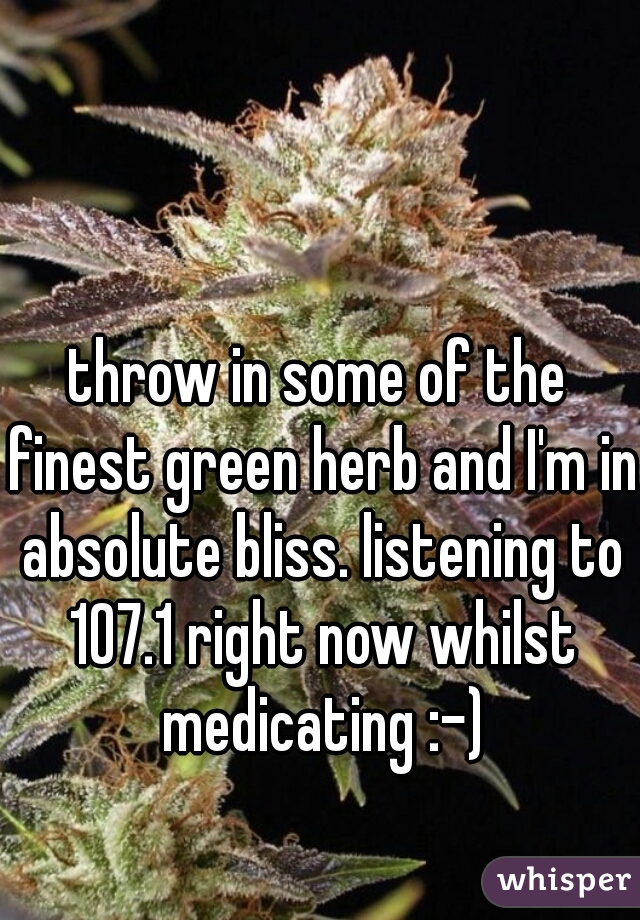 throw in some of the finest green herb and I'm in absolute bliss. listening to 107.1 right now whilst medicating :-)