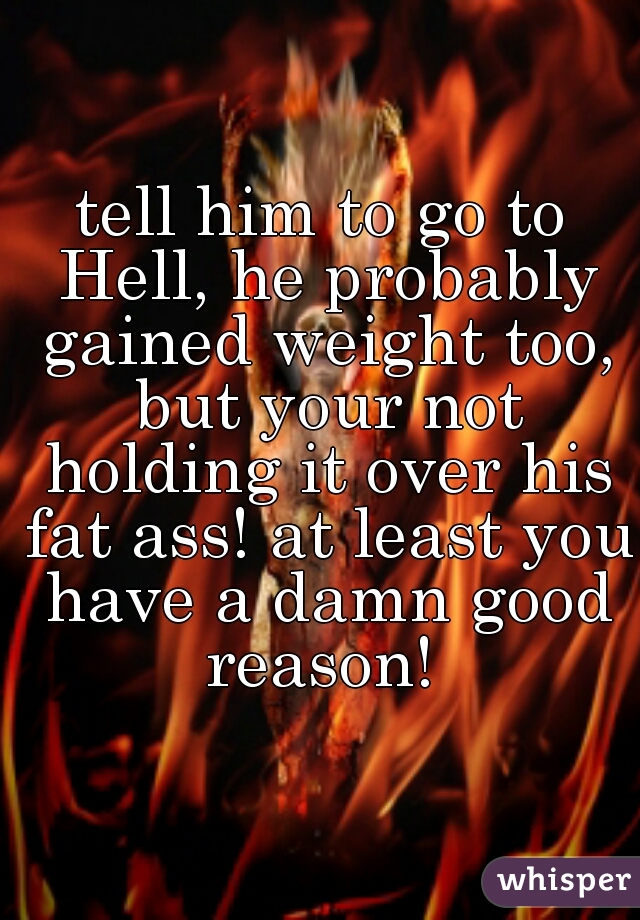 tell him to go to Hell, he probably gained weight too, but your not holding it over his fat ass! at least you have a damn good reason! 