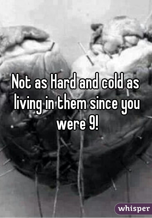 Not as Hard and cold as living in them since you were 9!