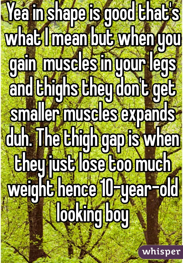 Yea in shape is good that's what I mean but when you gain  muscles in your legs and thighs they don't get smaller muscles expands duh. The thigh gap is when they just lose too much weight hence 10-year-old looking boy