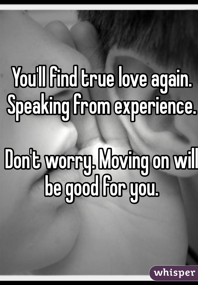 You'll find true love again. Speaking from experience.  

Don't worry. Moving on will be good for you. 