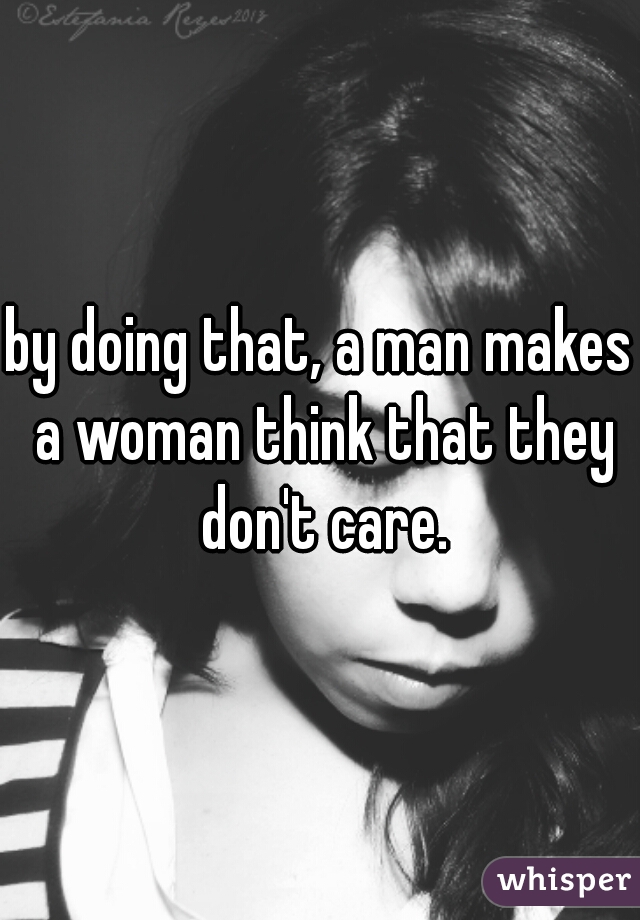 by doing that, a man makes a woman think that they don't care.