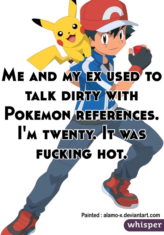Me and my ex used to talk dirty with Pokemon references. I'm twenty. It was fucking hot.