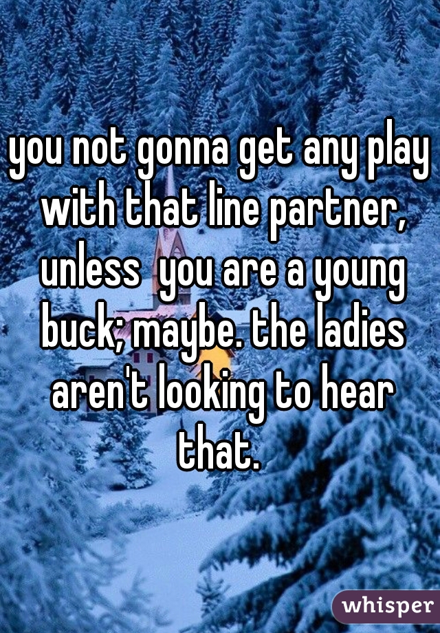 you not gonna get any play with that line partner, unless  you are a young buck; maybe. the ladies aren't looking to hear that. 