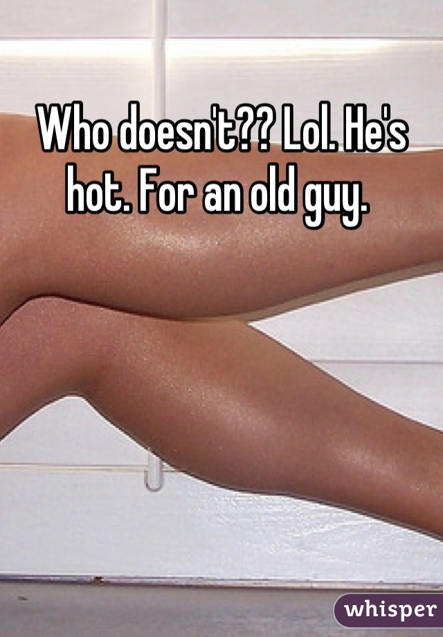 Who doesn't?? Lol. He's hot. For an old guy. 