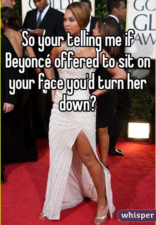 So your telling me if Beyoncé offered to sit on your face you'd turn her down? 
