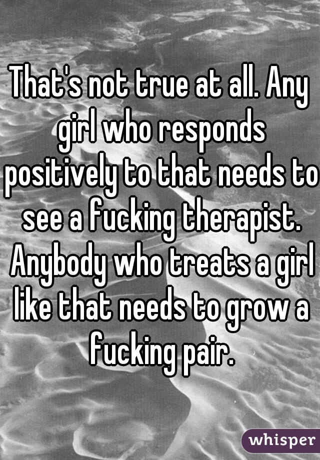 That's not true at all. Any girl who responds positively to that needs to see a fucking therapist. Anybody who treats a girl like that needs to grow a fucking pair.