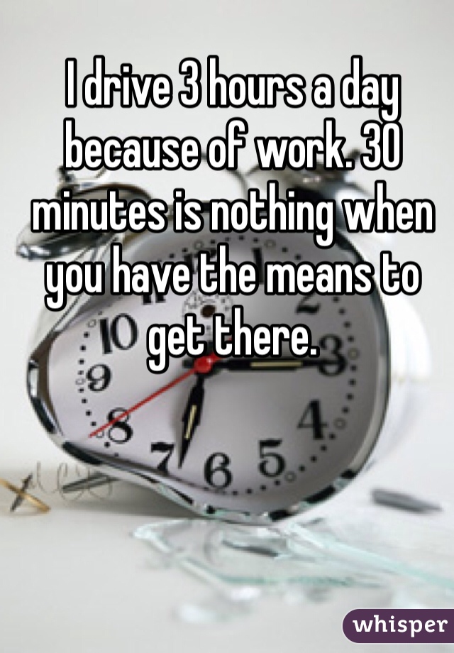 I drive 3 hours a day because of work. 30 minutes is nothing when you have the means to get there. 