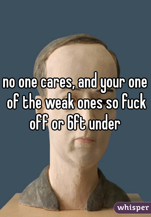 no one cares, and your one of the weak ones so fuck off or 6ft under 