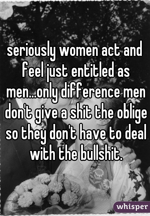 seriously women act and feel just entitled as men...only difference men don't give a shit the oblige so they don't have to deal with the bullshit.