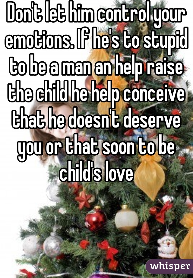 Don't let him control your emotions. If he's to stupid to be a man an help raise the child he help conceive that he doesn't deserve you or that soon to be child's love 
