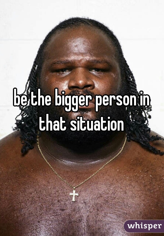 be the bigger person in that situation 