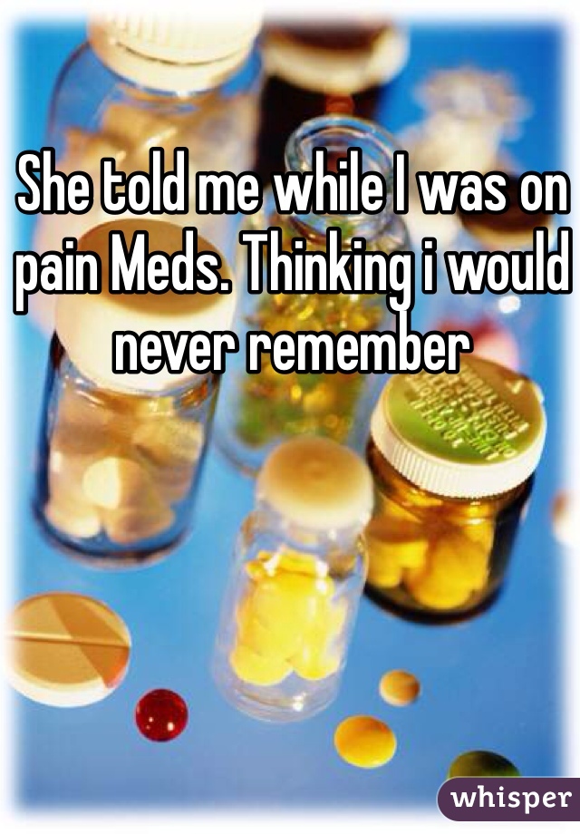 She told me while I was on pain Meds. Thinking i would never remember 