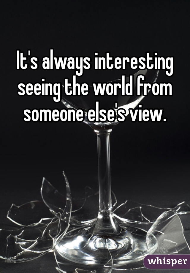 It's always interesting seeing the world from someone else's view. 