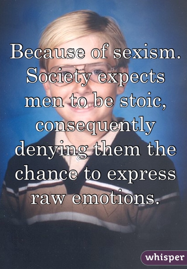 Because of sexism. Society expects men to be stoic, consequently denying them the chance to express raw emotions.