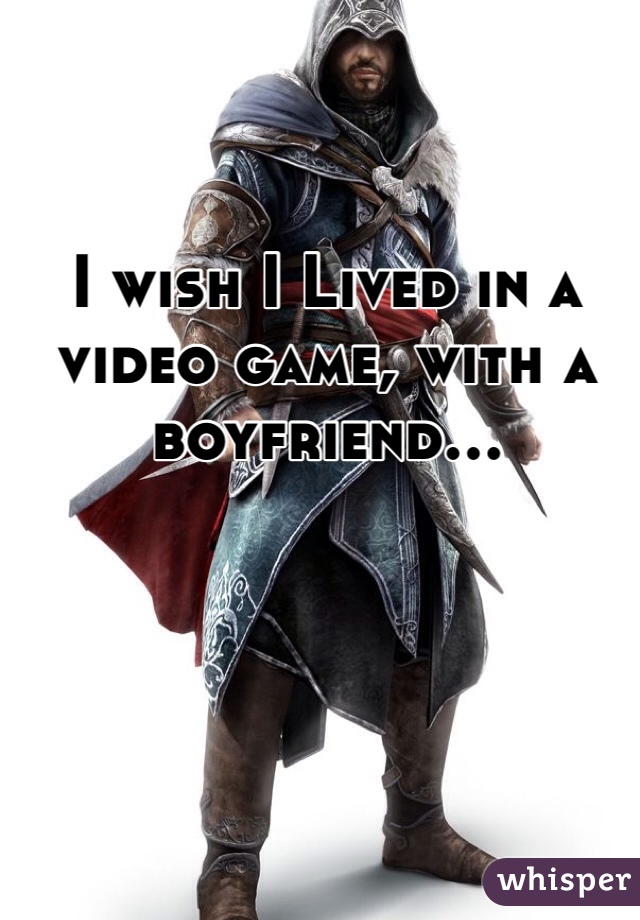 I wish I Lived in a video game, with a boyfriend...