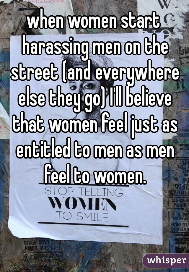 when women start harassing men on the street (and everywhere else they go) I'll believe that women feel just as entitled to men as men feel to women.