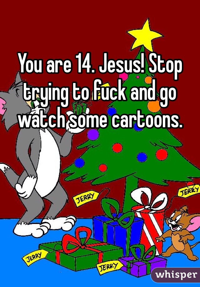 You are 14. Jesus! Stop trying to fuck and go watch some cartoons.