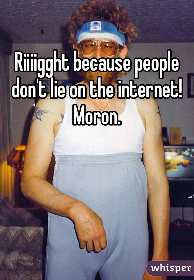 Riiiigght because people don't lie on the internet! Moron.