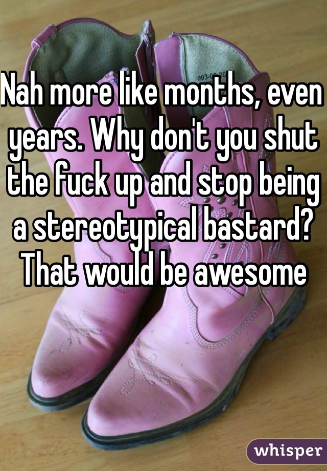 Nah more like months, even years. Why don't you shut the fuck up and stop being a stereotypical bastard? That would be awesome 