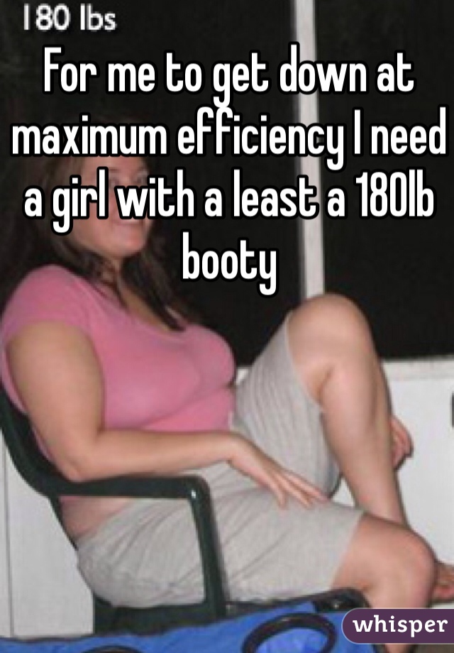For me to get down at maximum efficiency I need a girl with a least a 180lb booty