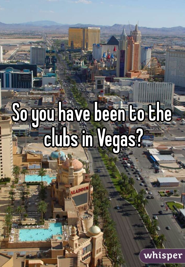 So you have been to the clubs in Vegas?