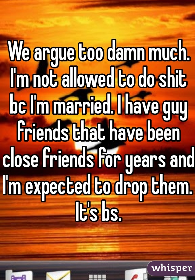 We argue too damn much. I'm not allowed to do shit bc I'm married. I have guy friends that have been close friends for years and I'm expected to drop them. It's bs. 