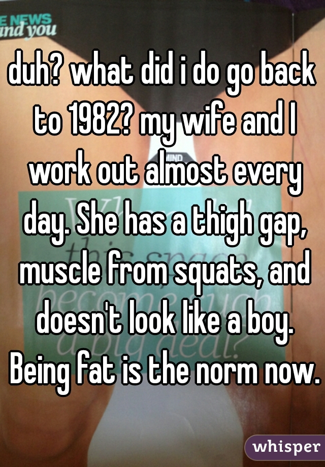 duh? what did i do go back to 1982? my wife and I work out almost every day. She has a thigh gap, muscle from squats, and doesn't look like a boy. Being fat is the norm now.