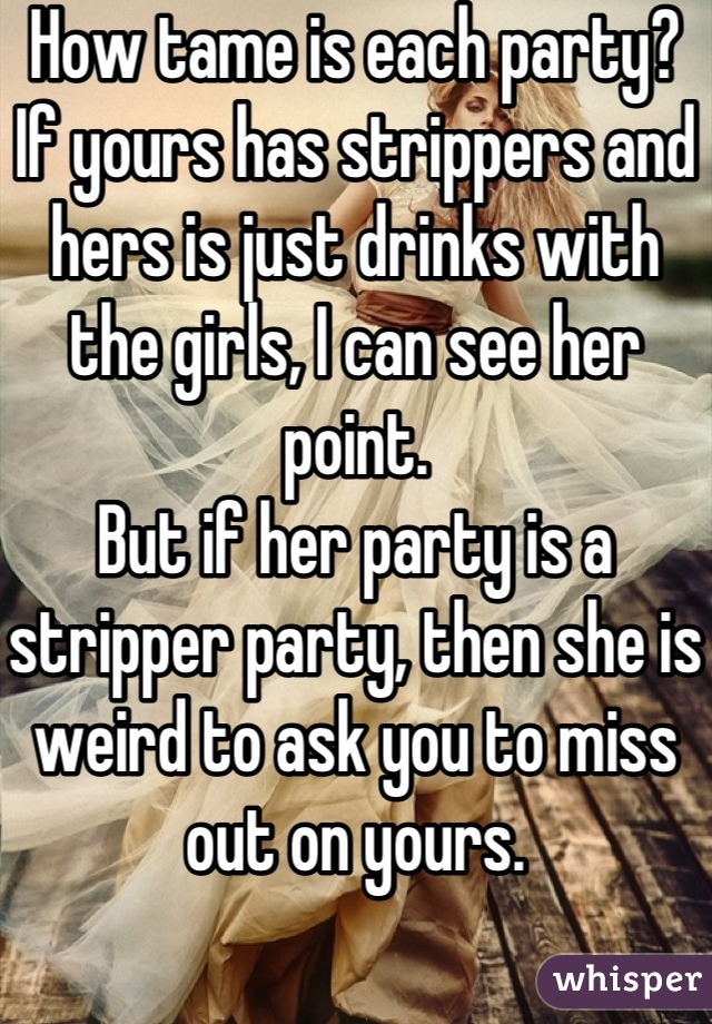 How tame is each party? If yours has strippers and hers is just drinks with the girls, I can see her point.
But if her party is a stripper party, then she is weird to ask you to miss out on yours.