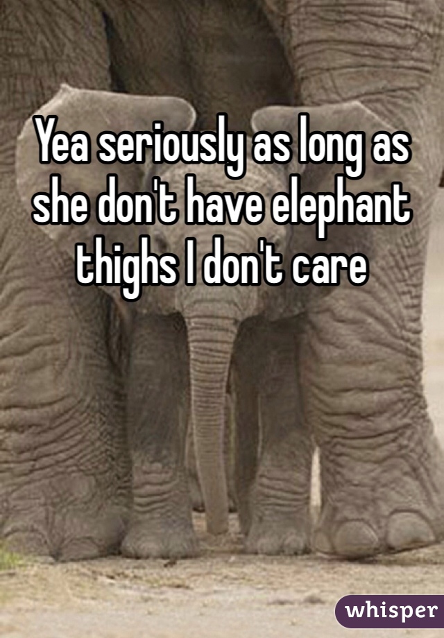 Yea seriously as long as she don't have elephant thighs I don't care 