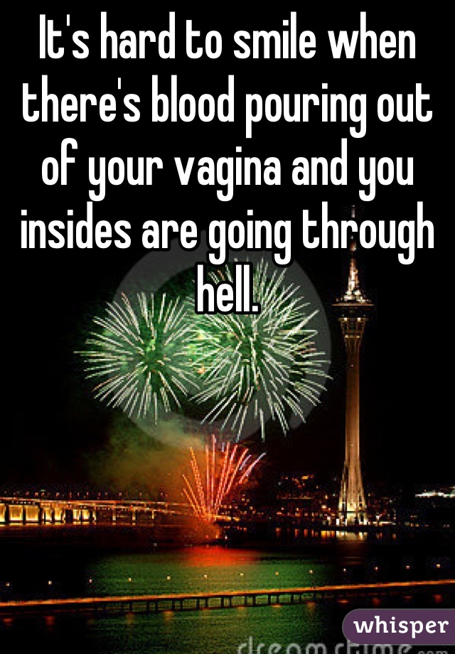 It's hard to smile when there's blood pouring out of your vagina and you insides are going through hell.