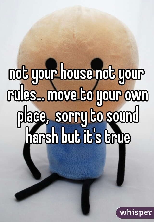 not your house not your rules... move to your own place,  sorry to sound harsh but it's true