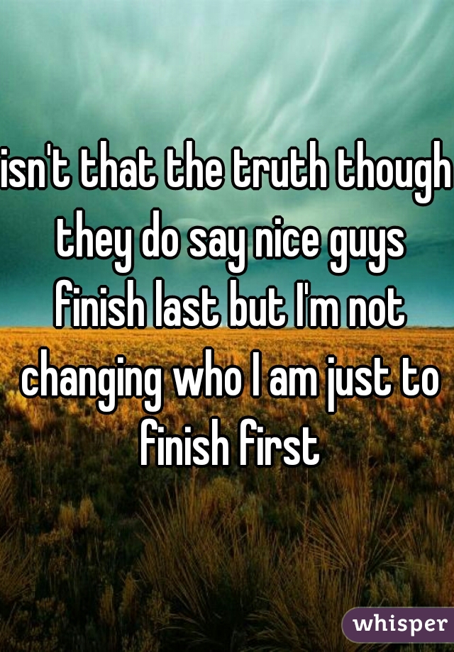 isn't that the truth though they do say nice guys finish last but I'm not changing who I am just to finish first