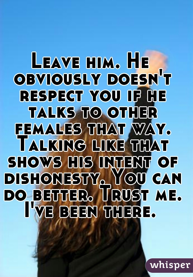 Leave him. He obviously doesn't respect you if he talks to other females that way. Talking like that shows his intent of dishonesty. You can do better. Trust me. I've been there. 