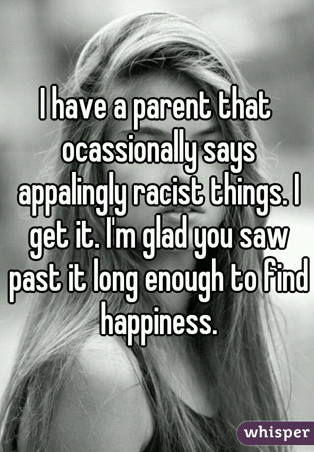 I have a parent that ocassionally says appalingly racist things. I get it. I'm glad you saw past it long enough to find happiness.