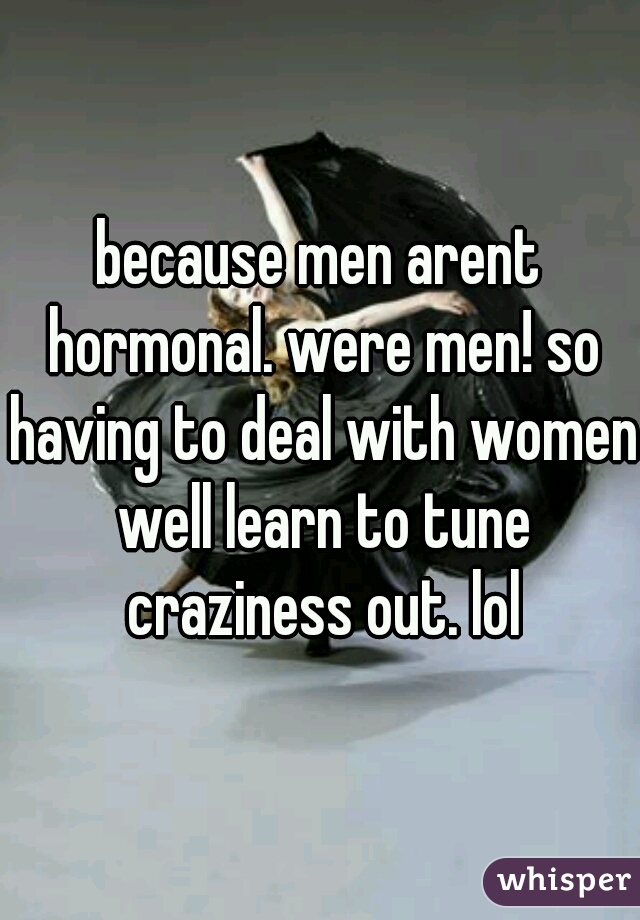 because men arent hormonal. were men! so having to deal with women well learn to tune craziness out. lol