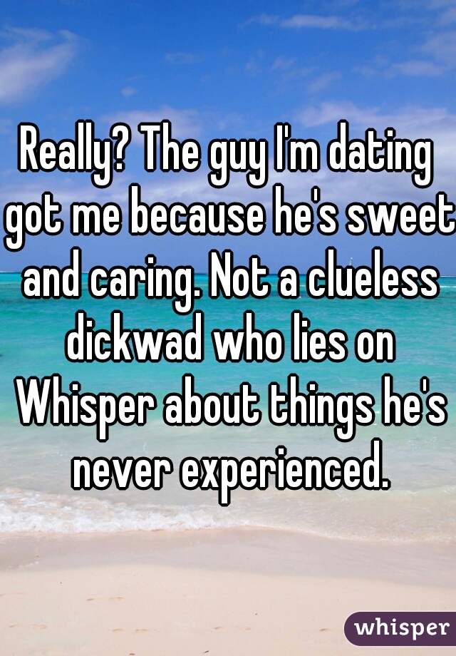 Really? The guy I'm dating got me because he's sweet and caring. Not a clueless dickwad who lies on Whisper about things he's never experienced.