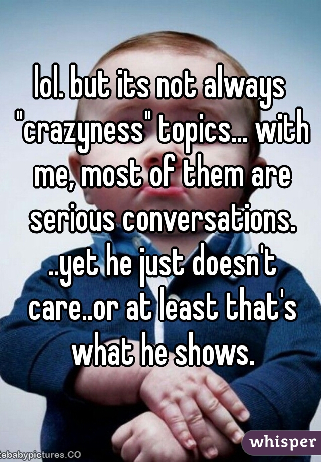 lol. but its not always "crazyness" topics... with me, most of them are serious conversations. ..yet he just doesn't care..or at least that's what he shows.