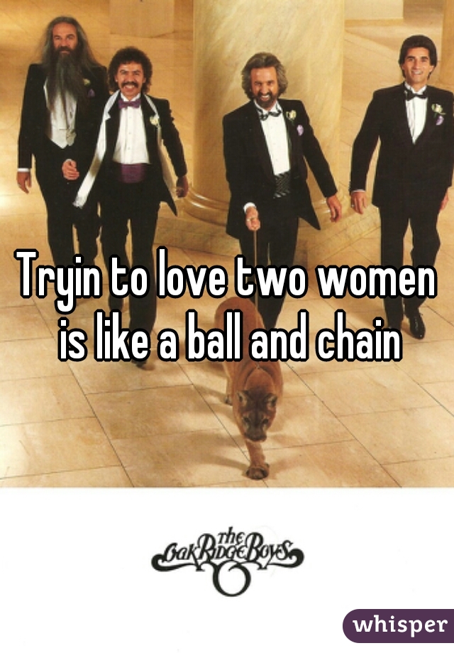 Tryin to love two women is like a ball and chain