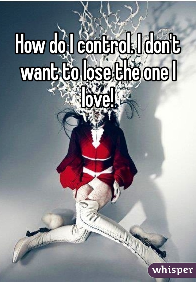 How do I control. I don't want to lose the one I love! 