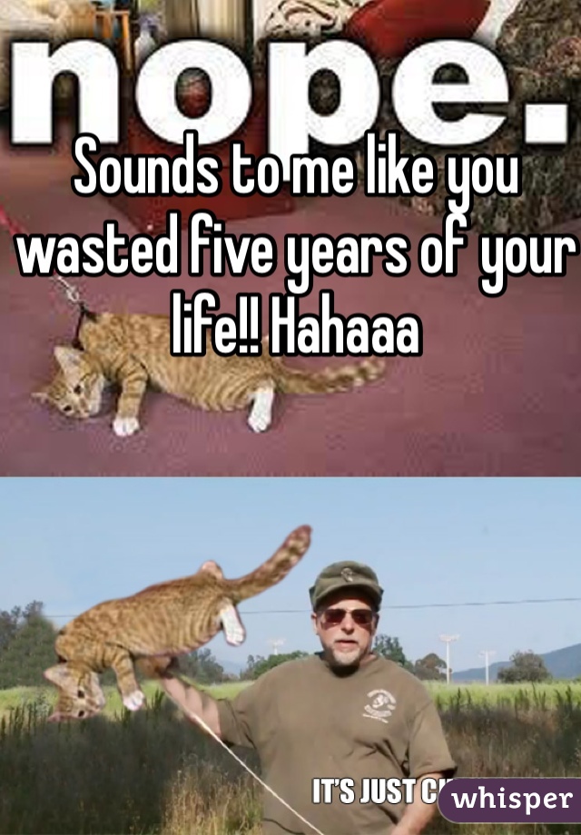 Sounds to me like you wasted five years of your life!! Hahaaa