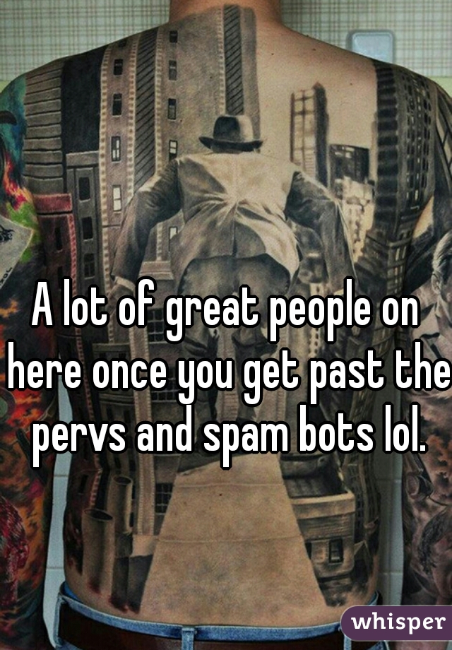 A lot of great people on here once you get past the pervs and spam bots lol.